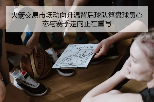 火箭交易市场动向升温背后球队算盘球员心态与赛季走向正在重写