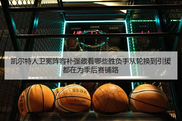 凯尔特人卫冕阵容补强藏着哪些胜负手从轮换到引援都在为季后赛铺路